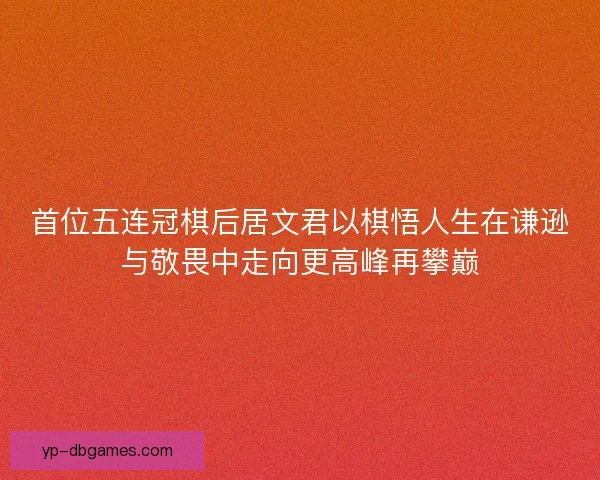 首位五连冠棋后居文君以棋悟人生在谦逊与敬畏中走向更高峰再攀巅