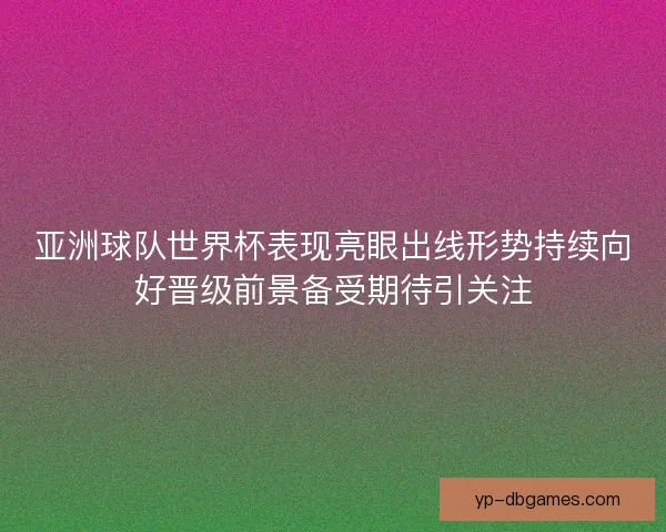 亚洲球队世界杯表现亮眼出线形势持续向好晋级前景备受期待引关注